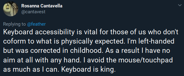 Tweet ni Rosanna Cantavella: “Keyboard accessibility is vital for those of us who don't [conform] to what is physically expected. I'm left-handed but was corrected in childhood. As a result I have no aim at all with any hand. I avoid the mouse/touchpad as much as I can. Keyboard is king.”